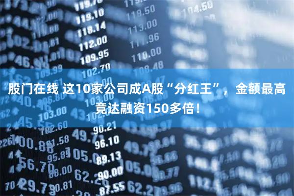 股门在线 这10家公司成A股“分红王”，金额最高竟达融资150多倍！