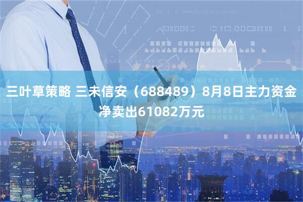 三叶草策略 三未信安(688489)8月8日主力资金净卖出61082万元