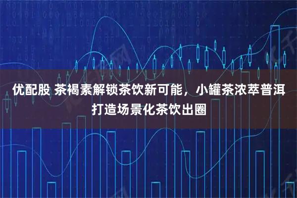优配股 茶褐素解锁茶饮新可能，小罐茶浓萃普洱打造场景化茶饮出圈