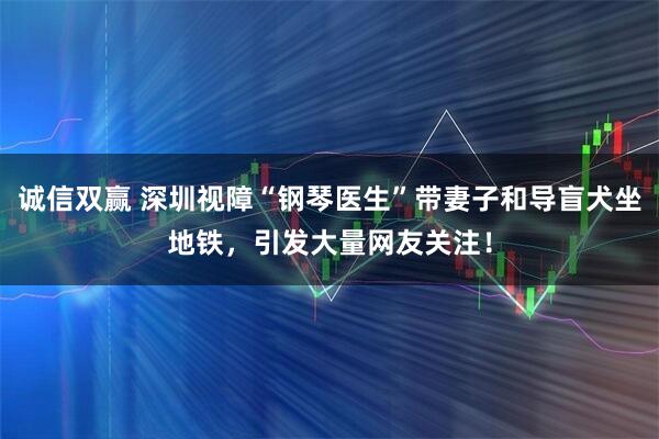 诚信双赢 深圳视障“钢琴医生”带妻子和导盲犬坐地铁,引发大量网友关注!