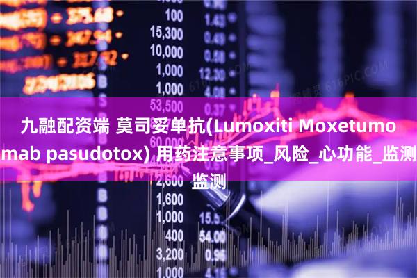 九融配资端 莫司妥单抗(Lumoxiti Moxetumomab pasudotox) 用药注意事项_风险_心功能_监测