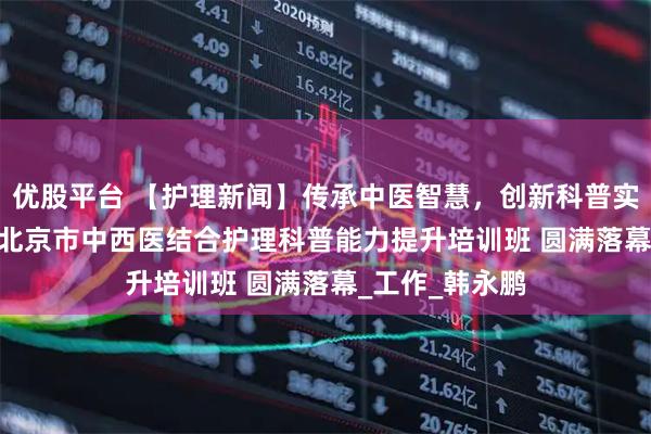 优股平台 【护理新闻】传承中医智慧，创新科普实践——2025年北京市中西医结合护理科普能力提升培训班 圆满落幕_工作_韩永鹏