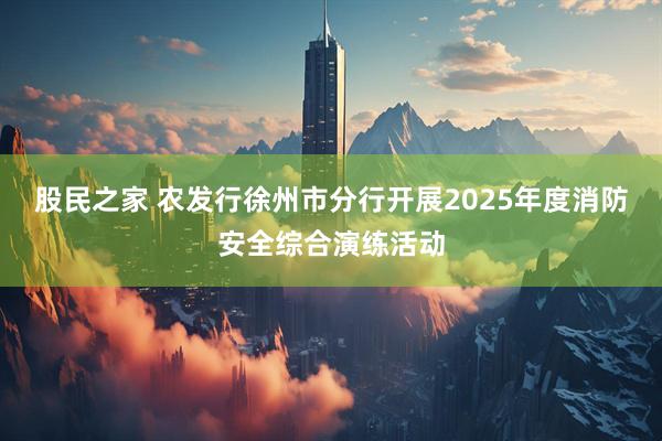股民之家 农发行徐州市分行开展2025年度消防安全综合演练活动