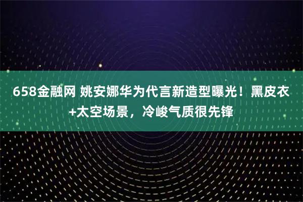 658金融网 姚安娜华为代言新造型曝光！黑皮衣+太空场景，冷峻气质很先锋