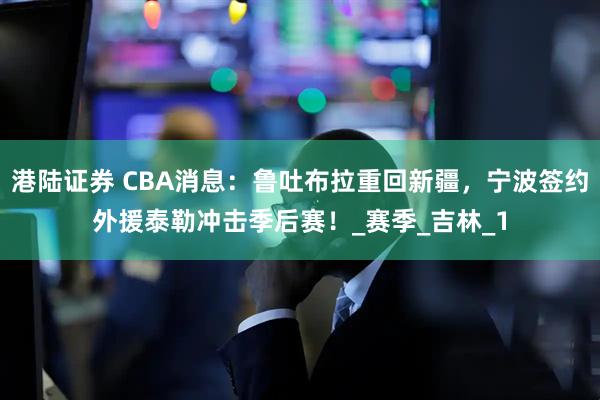 港陆证券 CBA消息：鲁吐布拉重回新疆，宁波签约外援泰勒冲击季后赛！_赛季_吉林_1