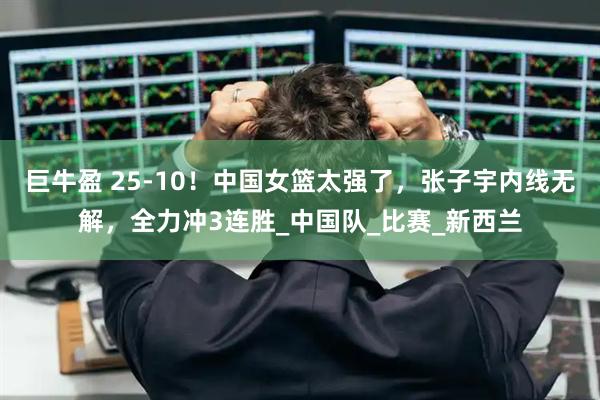 巨牛盈 25-10！中国女篮太强了，张子宇内线无解，全力冲3连胜_中国队_比赛_新西兰