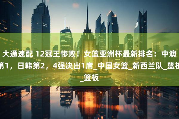 大通速配 12冠王惨败！女篮亚洲杯最新排名：中澳第1，日韩第2，4强决出1席_中国女篮_新西兰队_篮板