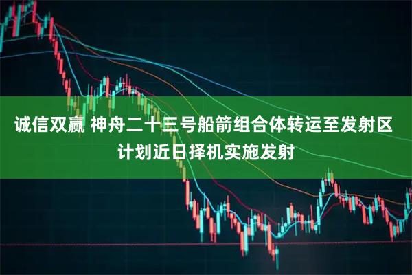 诚信双赢 神舟二十三号船箭组合体转运至发射区 计划近日择机实施发射