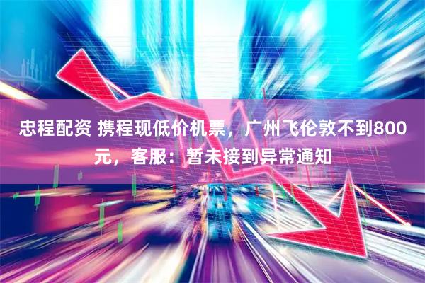 忠程配资 携程现低价机票，广州飞伦敦不到800元，客服：暂未接到异常通知