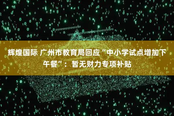 辉煌国际 广州市教育局回应“中小学试点增加下午餐”：暂无财力专项补贴