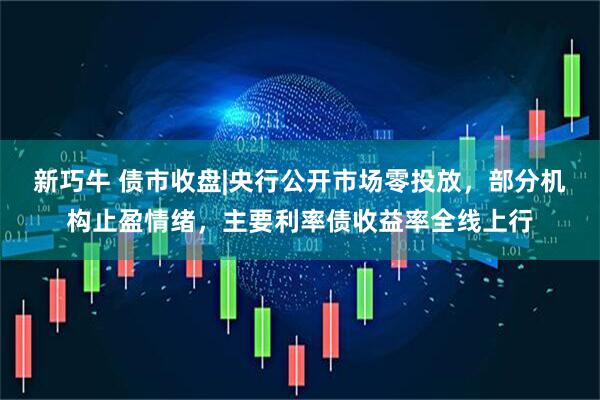 新巧牛 债市收盘|央行公开市场零投放，部分机构止盈情绪，主要利率债收益率全线上行