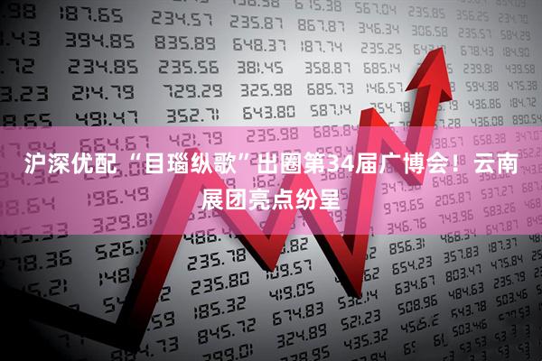 沪深优配 “目瑙纵歌”出圈第34届广博会！云南展团亮点纷呈